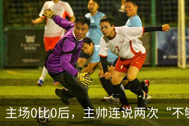 主场0比0后，主帅连说两次“不够”：60小时打两场